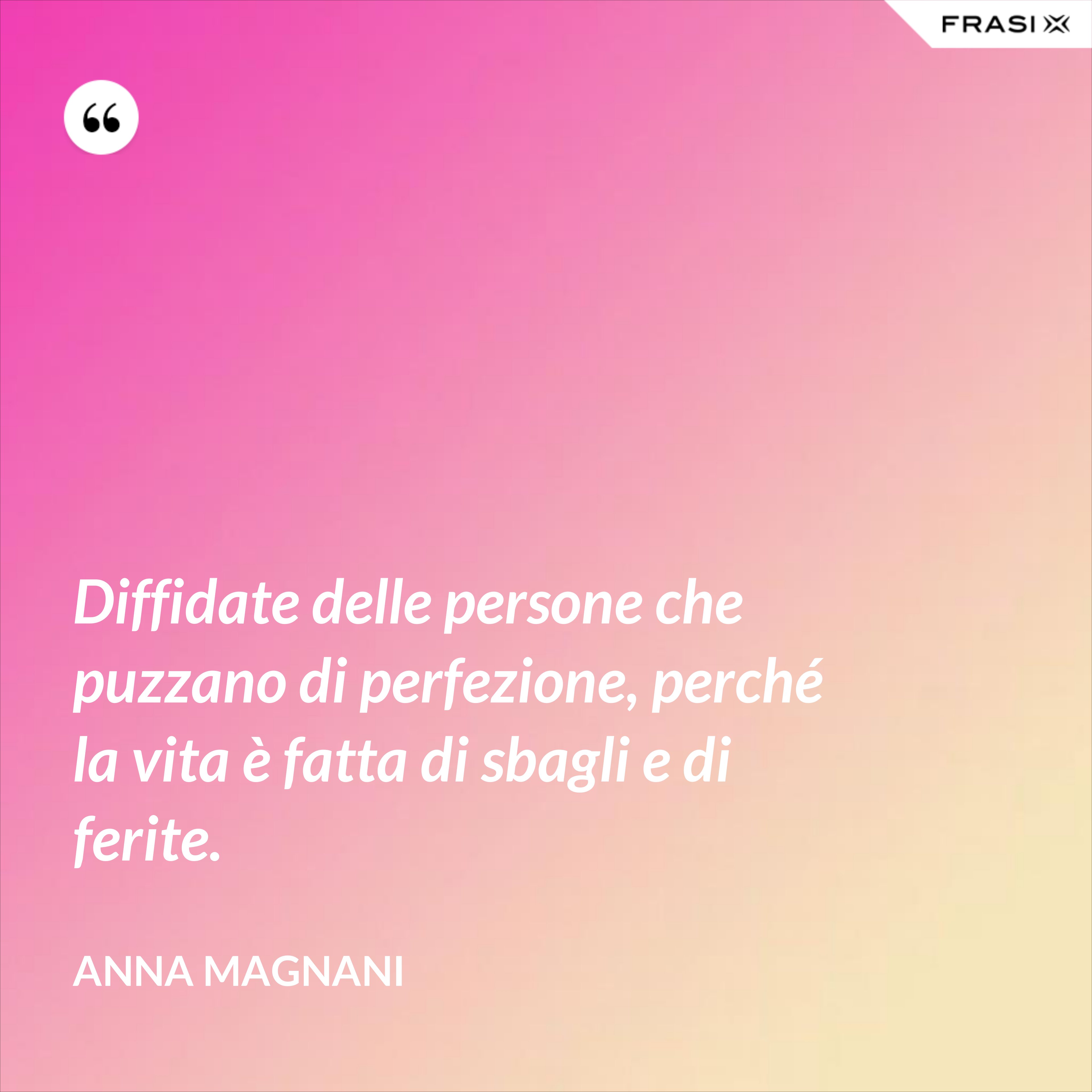 Diffidate delle persone che puzzano di perfezione, perché la vita è fatta di sbagli e di ferite. - Anna Magnani