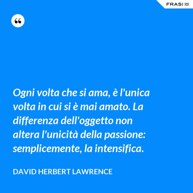 Ogni volta che si ama, è l'unica volta in cui si è mai amato. La differenza dell'oggetto non altera l'unicità della passione: semplicemente, la intensifica. - David Herbert Lawrence