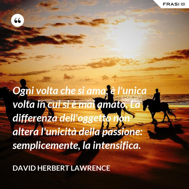 Ogni volta che si ama, è l'unica volta in cui si è mai amato. La differenza dell'oggetto non altera l'unicità della passione: semplicemente, la intensifica. - David Herbert Lawrence