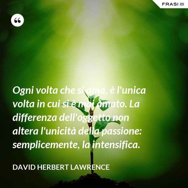 Ogni volta che si ama, è l'unica volta in cui si è mai amato. La differenza dell'oggetto non altera l'unicità della passione: semplicemente, la intensifica. - David Herbert Lawrence