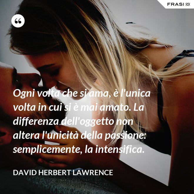 Ogni volta che si ama, è l'unica volta in cui si è mai amato. La differenza dell'oggetto non altera l'unicità della passione: semplicemente, la intensifica. - David Herbert Lawrence