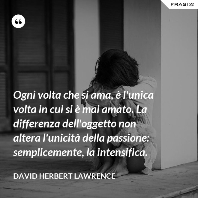 Ogni volta che si ama, è l'unica volta in cui si è mai amato. La differenza dell'oggetto non altera l'unicità della passione: semplicemente, la intensifica. - David Herbert Lawrence
