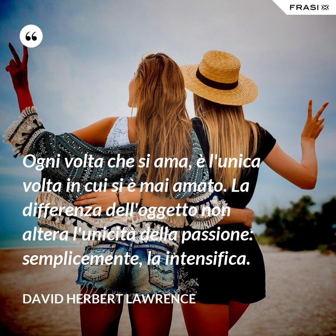Ogni volta che si ama, è l'unica volta in cui si è mai amato. La differenza dell'oggetto non altera l'unicità della passione: semplicemente, la intensifica. - David Herbert Lawrence