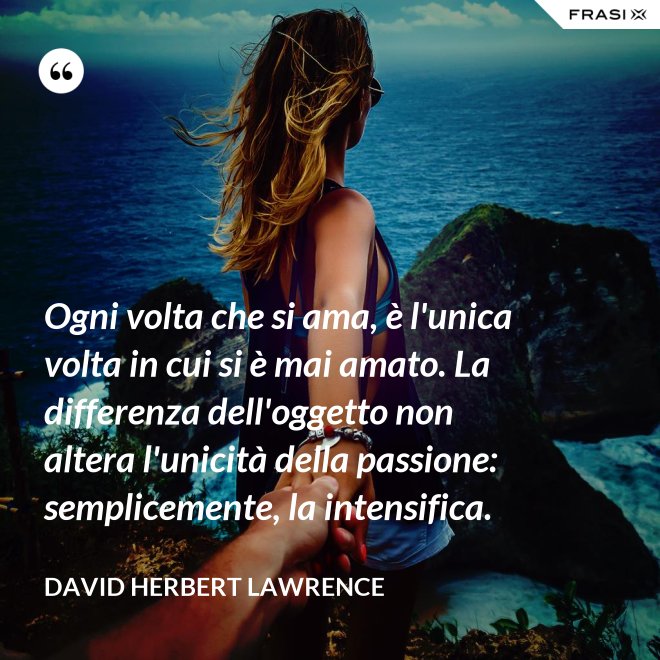 Ogni volta che si ama, è l'unica volta in cui si è mai amato. La differenza dell'oggetto non altera l'unicità della passione: semplicemente, la intensifica. - David Herbert Lawrence