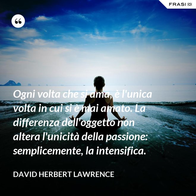 Ogni volta che si ama, è l'unica volta in cui si è mai amato. La differenza dell'oggetto non altera l'unicità della passione: semplicemente, la intensifica. - David Herbert Lawrence