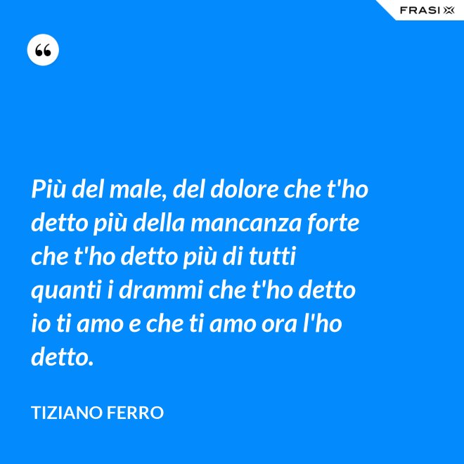 Più del male, del dolore che t'ho detto più della mancanza forte che t'ho detto più di tutti quanti i drammi che t'ho detto io ti amo e che ti amo ora l'ho detto. - Tiziano Ferro