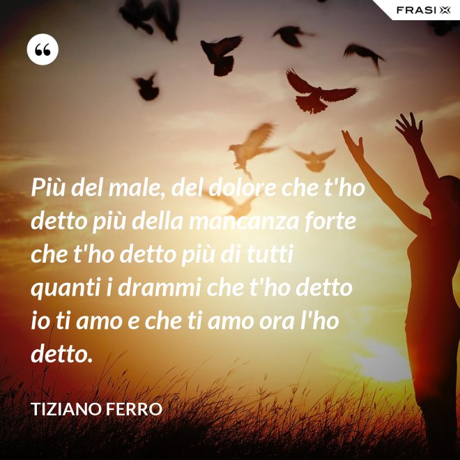 Più del male, del dolore che t'ho detto più della mancanza forte che t'ho detto più di tutti quanti i drammi che t'ho detto io ti amo e che ti amo ora l'ho detto. - Tiziano Ferro