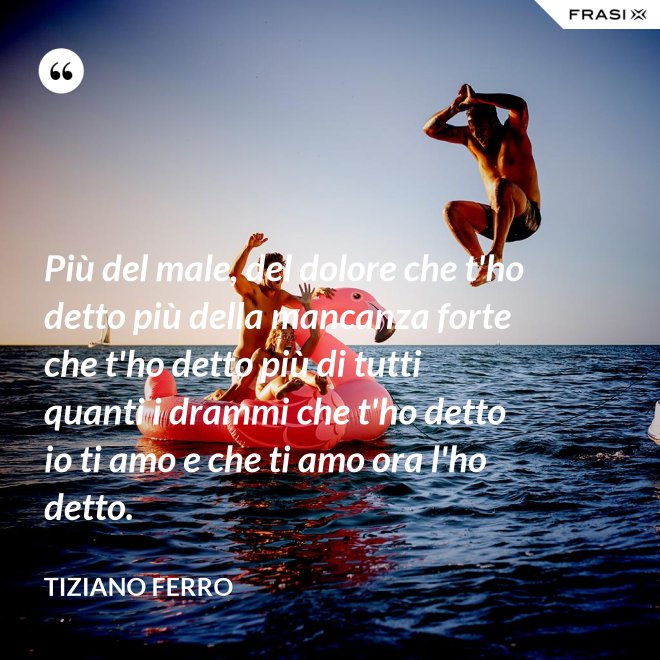 Più del male, del dolore che t'ho detto più della mancanza forte che t'ho detto più di tutti quanti i drammi che t'ho detto io ti amo e che ti amo ora l'ho detto. - Tiziano Ferro
