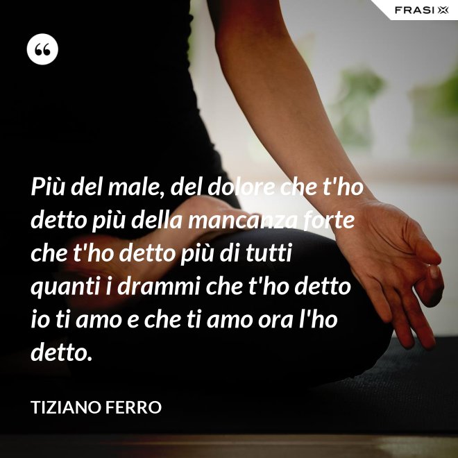 Più del male, del dolore che t'ho detto più della mancanza forte che t'ho detto più di tutti quanti i drammi che t'ho detto io ti amo e che ti amo ora l'ho detto. - Tiziano Ferro