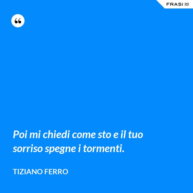 Poi mi chiedi come sto e il tuo sorriso spegne i tormenti. - Tiziano Ferro