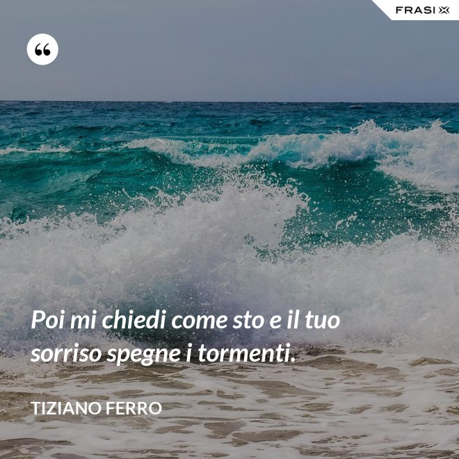 Poi mi chiedi come sto e il tuo sorriso spegne i tormenti. - Tiziano Ferro