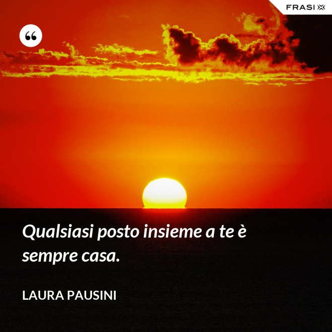 Qualsiasi posto insieme a te è sempre casa. - Laura Pausini