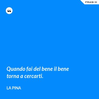 Quando fai del bene il bene torna a cercarti. - La Pina