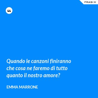 Quando le canzoni finiranno che cosa ne faremo di tutto quanto il nostro amore? - Emma Marrone