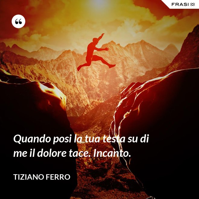 Quando posi la tua testa su di me il dolore tace. Incanto. - Tiziano Ferro