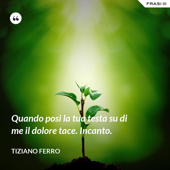Quando posi la tua testa su di me il dolore tace. Incanto. - Tiziano Ferro