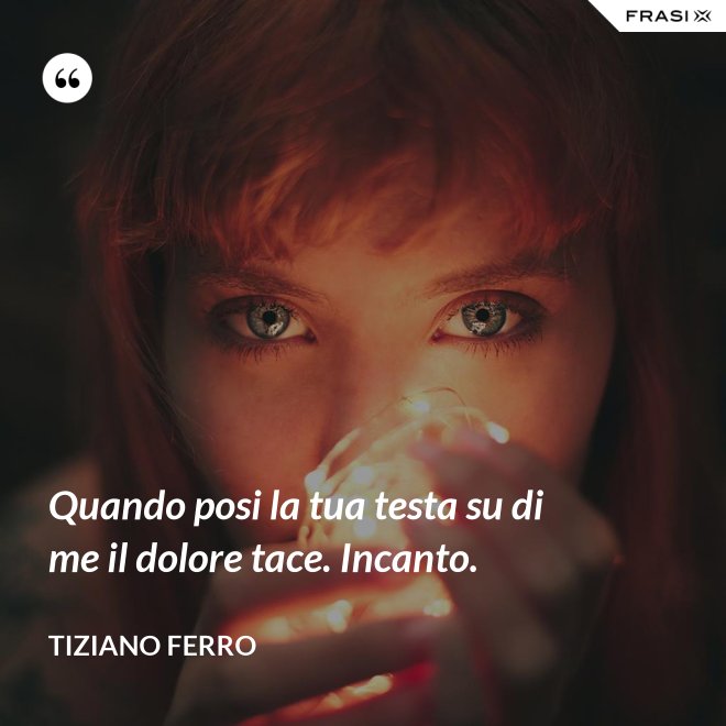 Quando posi la tua testa su di me il dolore tace. Incanto. - Tiziano Ferro
