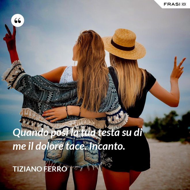 Quando posi la tua testa su di me il dolore tace. Incanto. - Tiziano Ferro