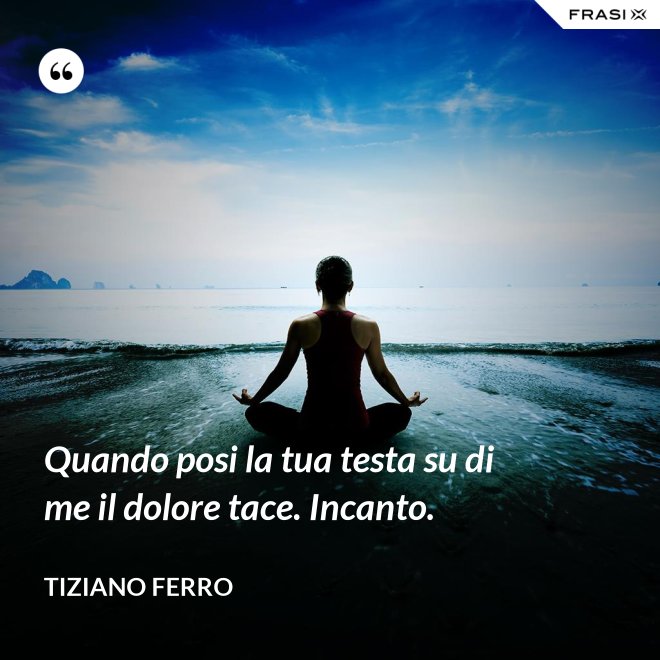 Quando posi la tua testa su di me il dolore tace. Incanto. - Tiziano Ferro