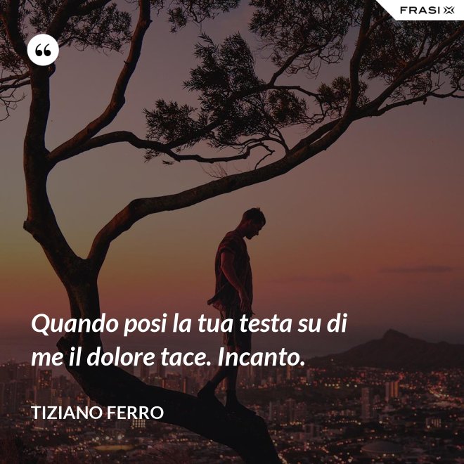Quando posi la tua testa su di me il dolore tace. Incanto. - Tiziano Ferro