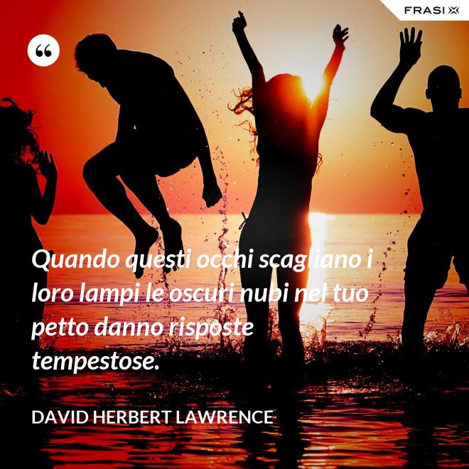 Quando questi occhi scagliano i loro lampi le oscuri nubi nel tuo petto danno risposte tempestose. - David Herbert Lawrence