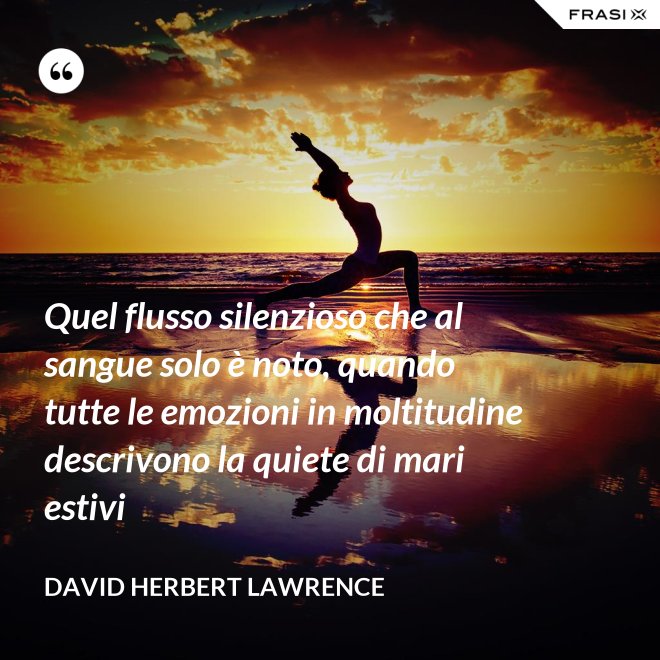 Quel flusso silenzioso che al sangue solo è noto, quando tutte le emozioni in moltitudine descrivono la quiete di mari estivi - David Herbert Lawrence