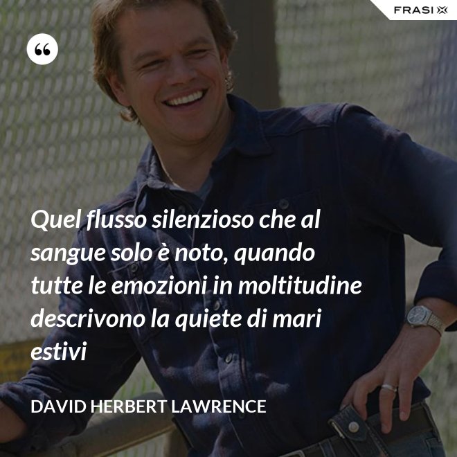 Quel flusso silenzioso che al sangue solo è noto, quando tutte le emozioni in moltitudine descrivono la quiete di mari estivi - David Herbert Lawrence