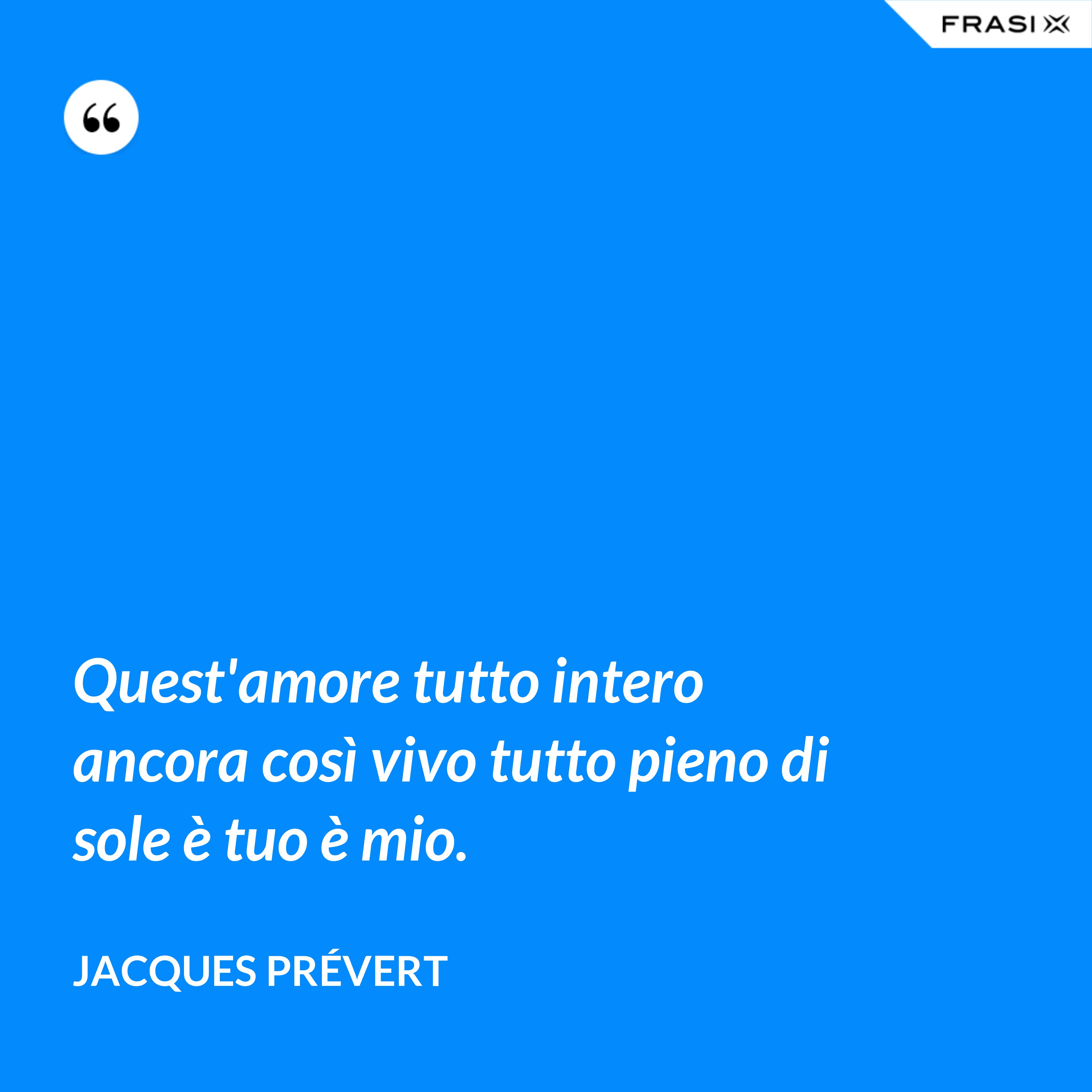 Quest'amore tutto intero ancora così vivo tutto pieno di sole è tuo è mio. - Jacques Prévert
