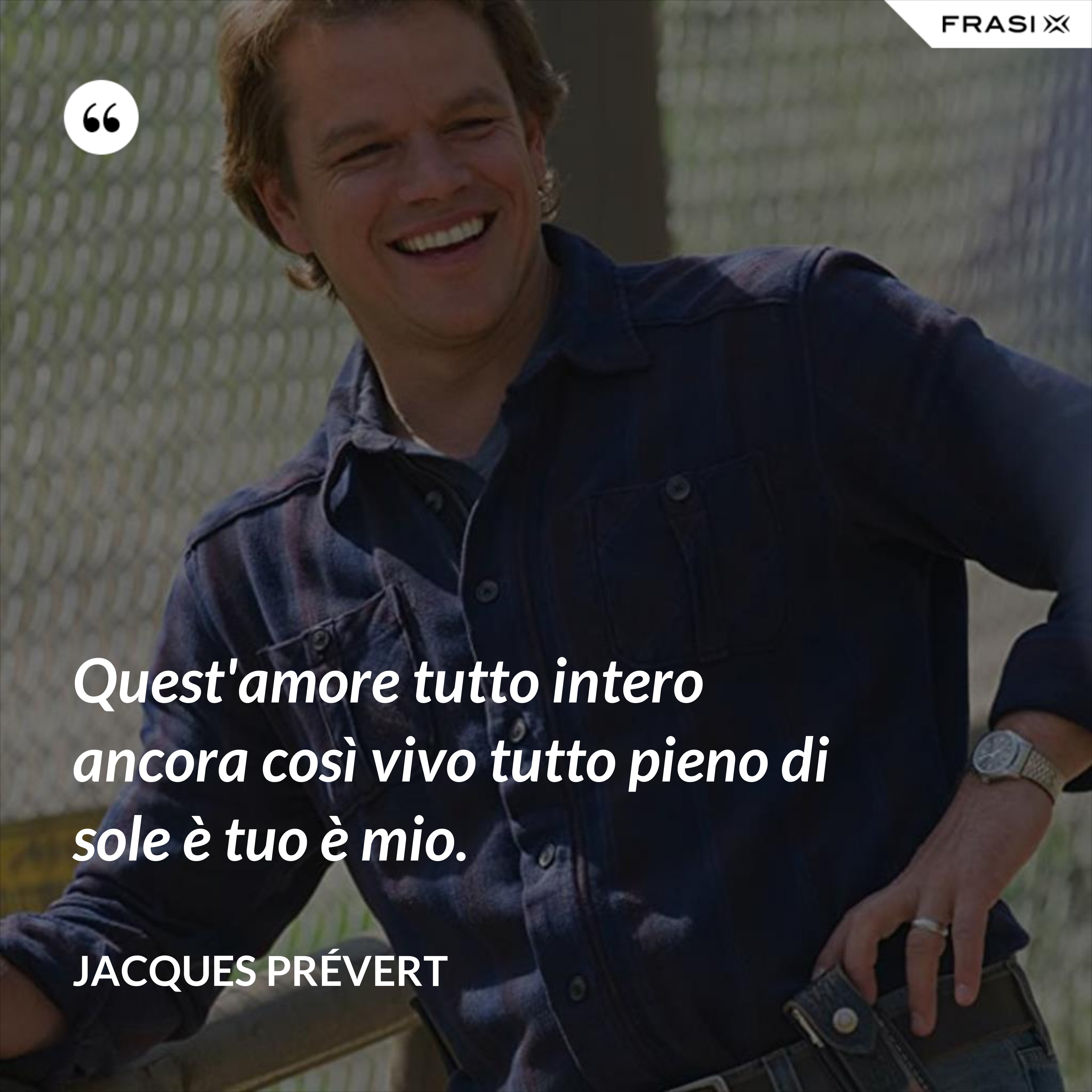 Quest'amore tutto intero ancora così vivo tutto pieno di sole è tuo è mio. - Jacques Prévert