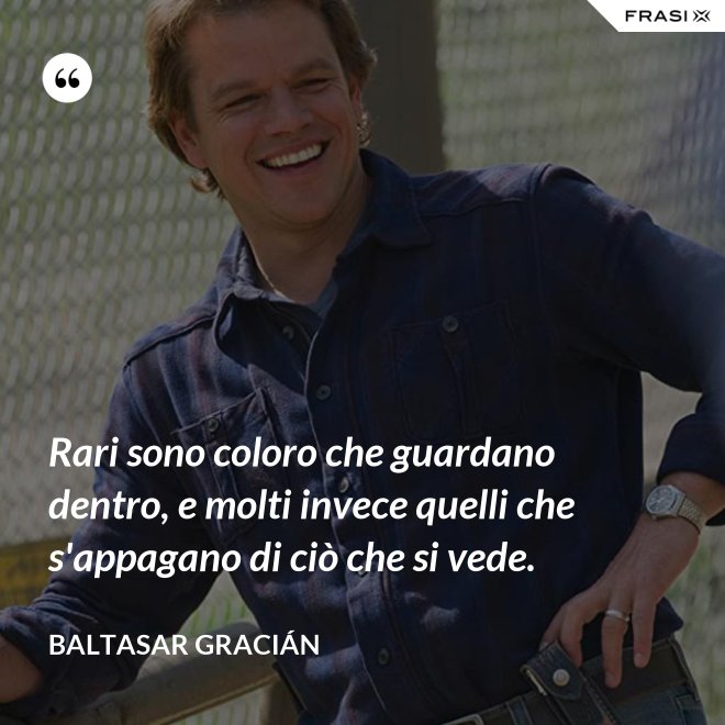 Rari sono coloro che guardano dentro, e molti invece quelli che s'appagano di ciò che si vede. - Baltasar Gracián
