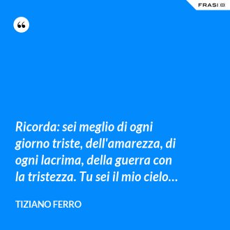 Ricorda: sei meglio di ogni giorno triste, dell'amarezza, di ogni lacrima, della guerra con la tristezza. Tu sei il mio cielo… - Tiziano Ferro