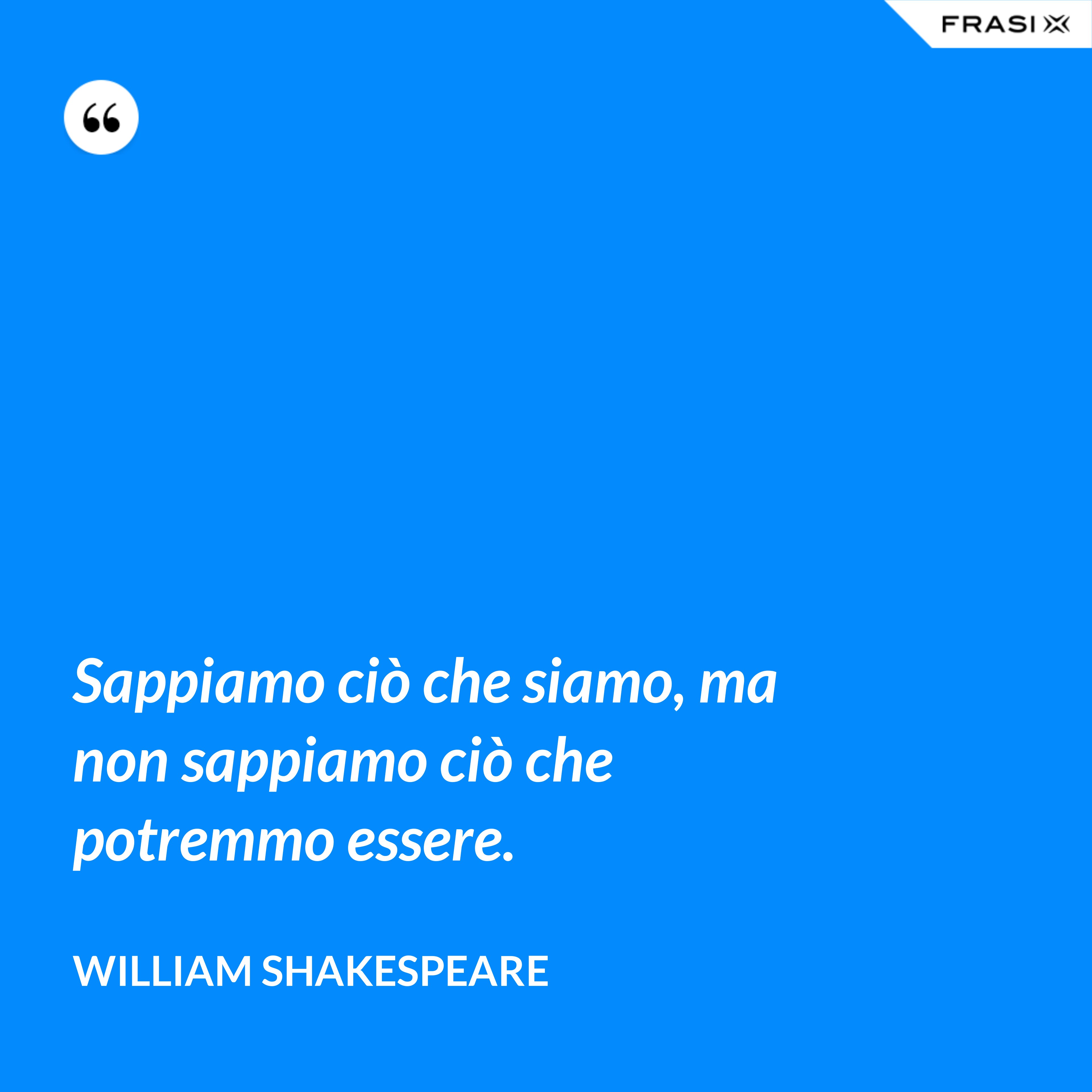 Sappiamo ciò che siamo, ma non sappiamo ciò che potremmo essere. - William Shakespeare