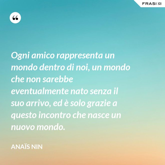 Ogni amico rappresenta un mondo dentro di noi, un mondo che non sarebbe eventualmente nato senza il suo arrivo, ed è solo grazie a questo incontro che nasce un nuovo mondo. - Anaïs Nin