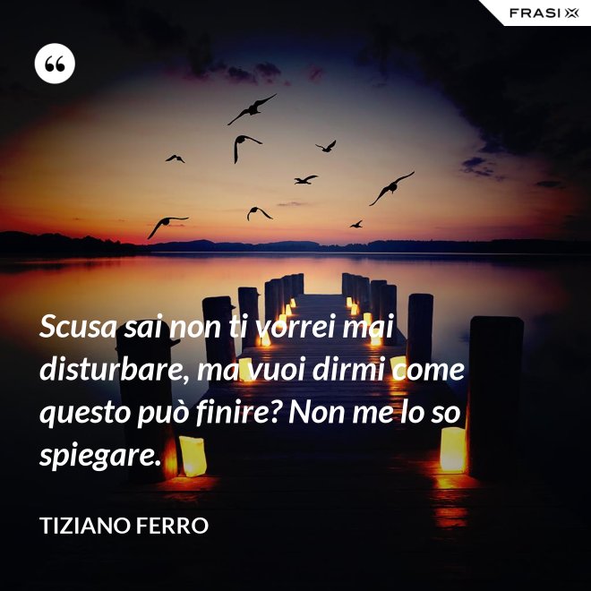 Scusa sai non ti vorrei mai disturbare, ma vuoi dirmi come questo può finire? Non me lo so spiegare. - Tiziano Ferro