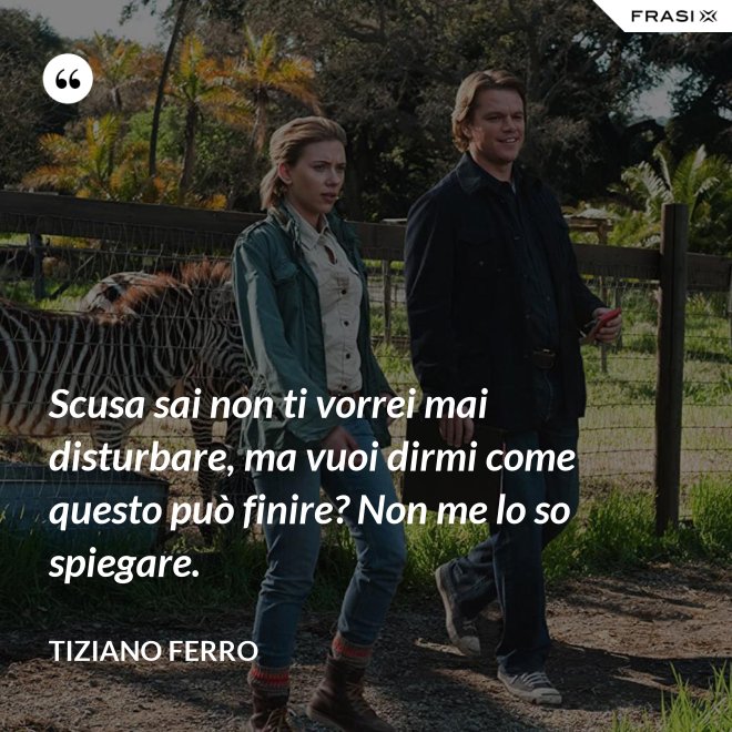 Scusa sai non ti vorrei mai disturbare, ma vuoi dirmi come questo può finire? Non me lo so spiegare. - Tiziano Ferro