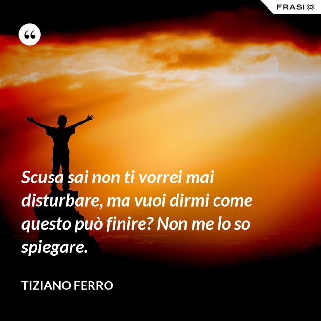 Scusa sai non ti vorrei mai disturbare, ma vuoi dirmi come questo può finire? Non me lo so spiegare. - Tiziano Ferro