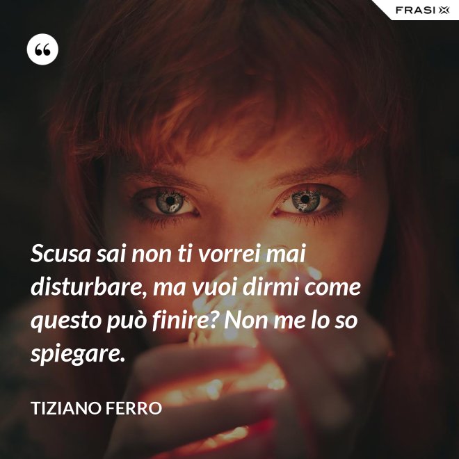 Scusa sai non ti vorrei mai disturbare, ma vuoi dirmi come questo può finire? Non me lo so spiegare. - Tiziano Ferro