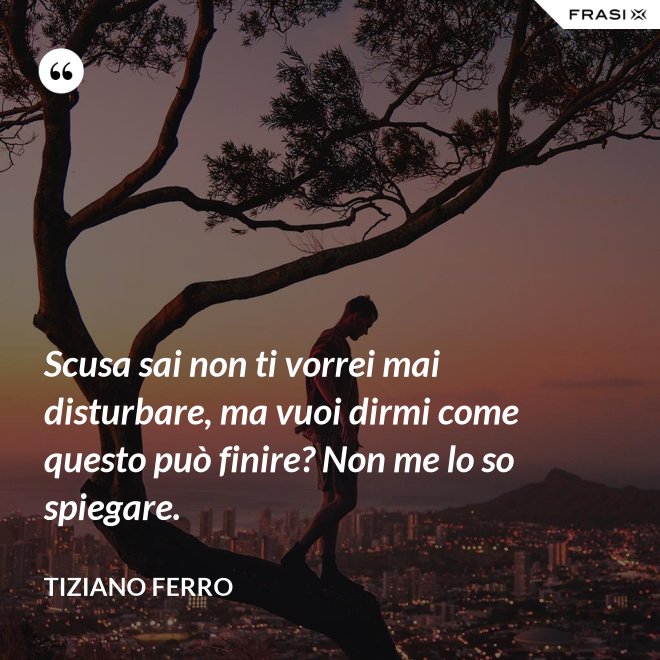 Scusa sai non ti vorrei mai disturbare, ma vuoi dirmi come questo può finire? Non me lo so spiegare. - Tiziano Ferro