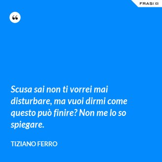 Scusa sai non ti vorrei mai disturbare, ma vuoi dirmi come questo può finire? Non me lo so spiegare. - Tiziano Ferro
