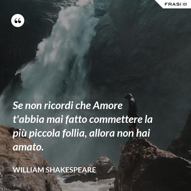 Se non ricordi che Amore t'abbia mai fatto commettere la più piccola follia, allora non hai amato. - William Shakespeare