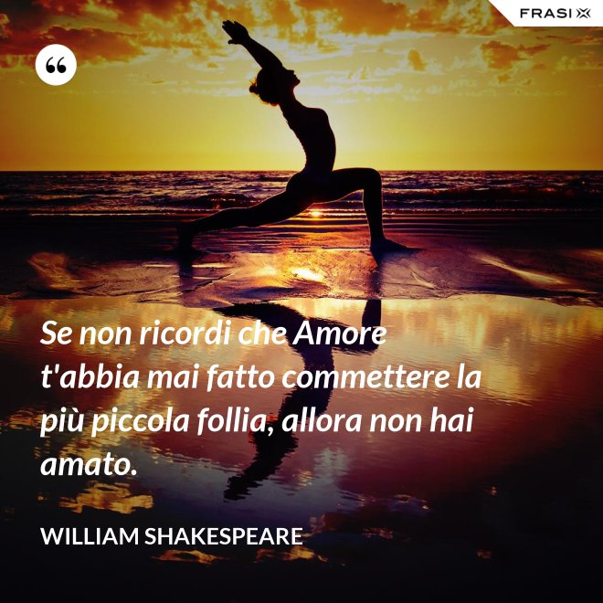 Se non ricordi che Amore t'abbia mai fatto commettere la più piccola follia, allora non hai amato. - William Shakespeare