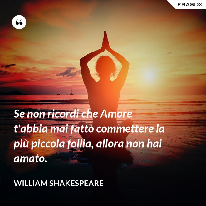 Se non ricordi che Amore t'abbia mai fatto commettere la più piccola follia, allora non hai amato. - William Shakespeare