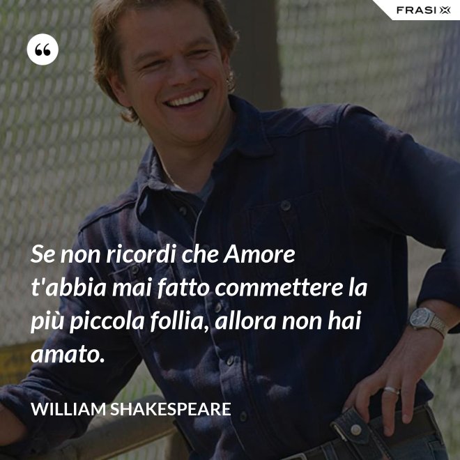 Se non ricordi che Amore t'abbia mai fatto commettere la più piccola follia, allora non hai amato. - William Shakespeare