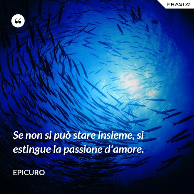 Se non si può stare insieme, si estingue la passione d'amore. - Epicuro