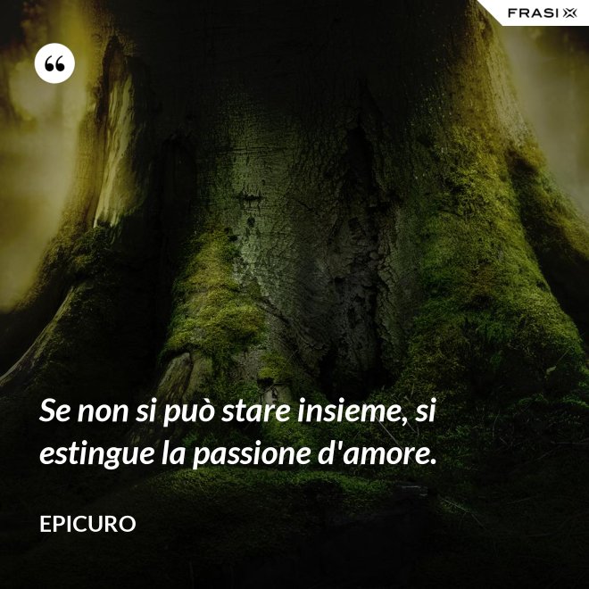 Se non si può stare insieme, si estingue la passione d'amore. - Epicuro