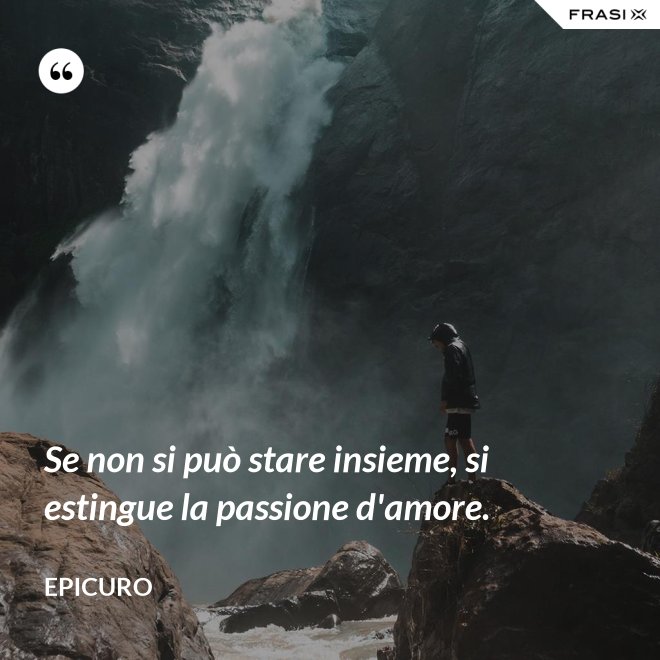 Se non si può stare insieme, si estingue la passione d'amore. - Epicuro