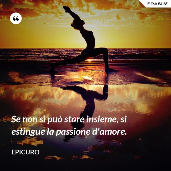 Se non si può stare insieme, si estingue la passione d'amore. - Epicuro
