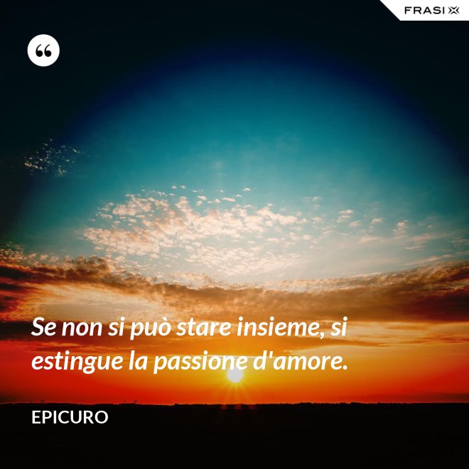 Se non si può stare insieme, si estingue la passione d'amore. - Epicuro