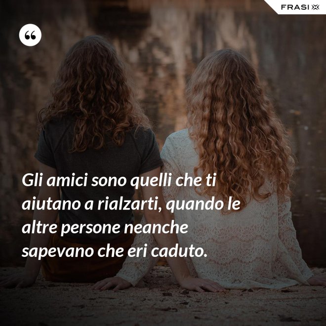Gli amici sono quelli che ti aiutano a rialzarti, quando le altre persone neanche sapevano che eri caduto. - Anonimo