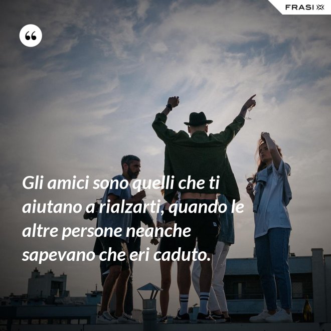 Gli amici sono quelli che ti aiutano a rialzarti, quando le altre persone neanche sapevano che eri caduto. - Anonimo
